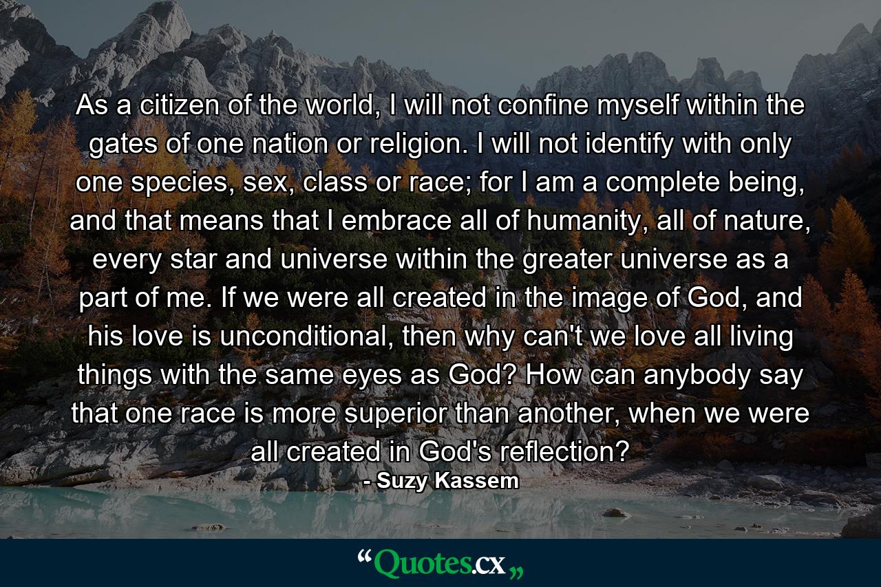 As a citizen of the world, I will not confine myself within the gates of one nation or religion. I will not identify with only one species, sex, class or race; for I am a complete being, and that means that I embrace all of humanity, all of nature, every star and universe within the greater universe as a part of me. If we were all created in the image of God, and his love is unconditional, then why can't we love all living things with the same eyes as God? How can anybody say that one race is more superior than another, when we were all created in God's reflection? - Quote by Suzy Kassem