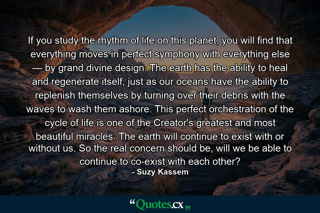 If you study the rhythm of life on this planet, you will find that everything moves in perfect symphony with everything else — by grand divine design. The earth has the ability to heal and regenerate itself, just as our oceans have the ability to replenish themselves by turning over their debris with the waves to wash them ashore. This perfect orchestration of the cycle of life is one of the Creator's greatest and most beautiful miracles. The earth will continue to exist with or without us. So the real concern should be, will we be able to continue to co-exist with each other? - Quote by Suzy Kassem