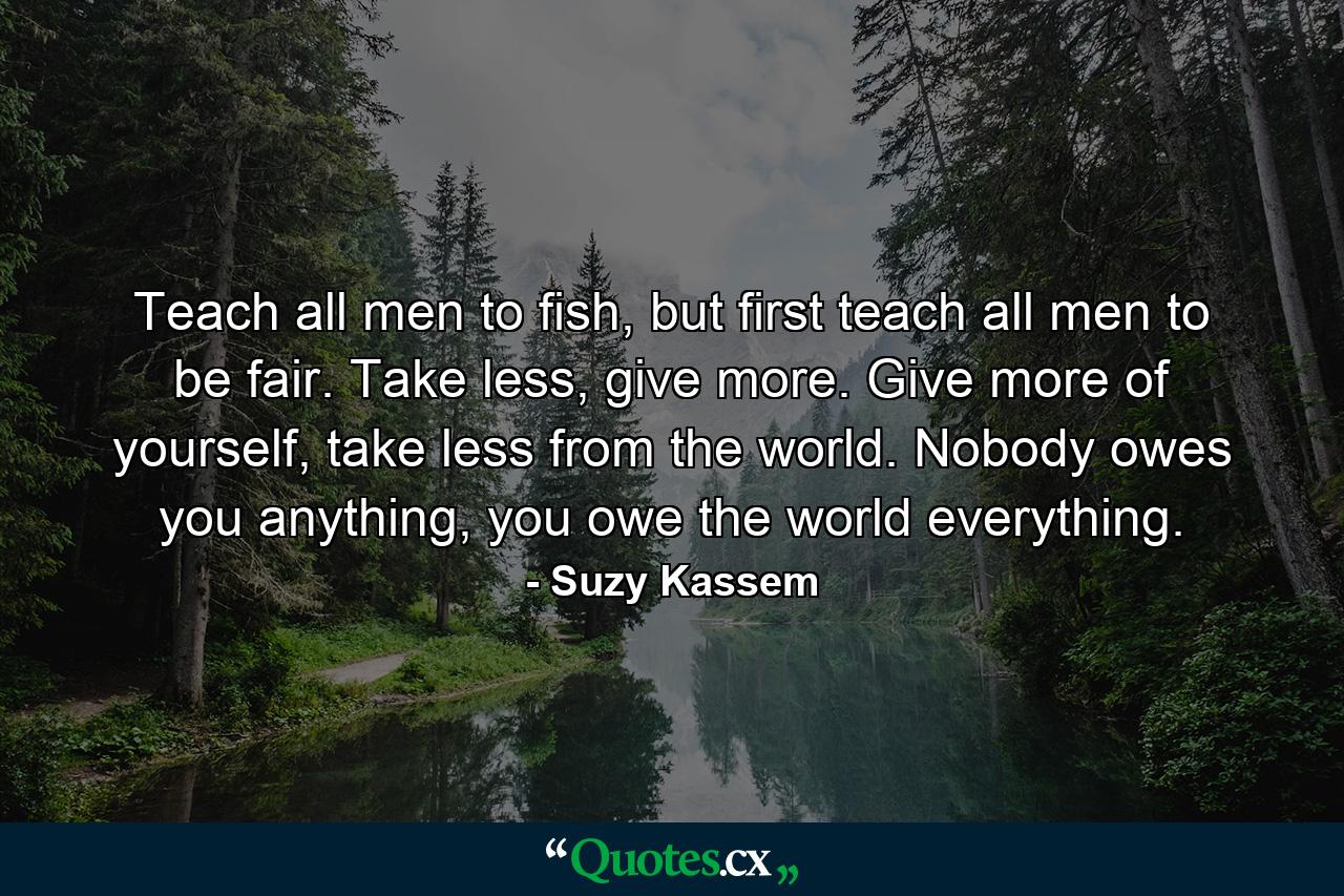 Teach all men to fish, but first teach all men to be fair. Take less, give more. Give more of yourself, take less from the world. Nobody owes you anything, you owe the world everything. - Quote by Suzy Kassem