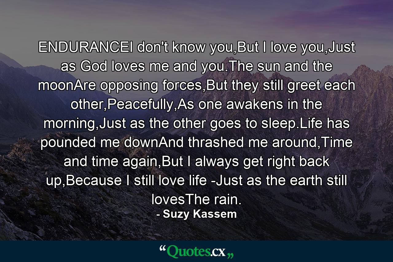 ENDURANCEI don't know you,But I love you,Just as God loves me and you.The sun and the moonAre opposing forces,But they still greet each other,Peacefully,As one awakens in the morning,Just as the other goes to sleep.Life has pounded me downAnd thrashed me around,Time and time again,But I always get right back up,Because I still love life -Just as the earth still lovesThe rain. - Quote by Suzy Kassem