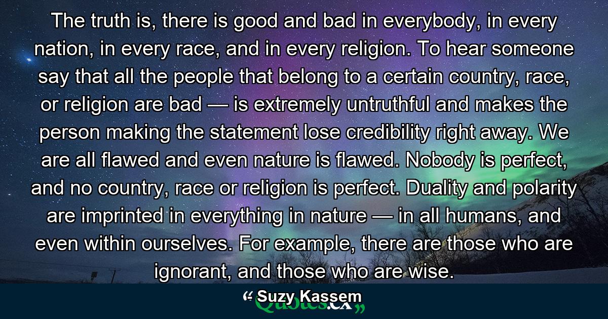 The truth is, there is good and bad in everybody, in every nation, in every race, and in every religion. To hear someone say that all the people that belong to a certain country, race, or religion are bad — is extremely untruthful and makes the person making the statement lose credibility right away. We are all flawed and even nature is flawed. Nobody is perfect, and no country, race or religion is perfect. Duality and polarity are imprinted in everything in nature — in all humans, and even within ourselves. For example, there are those who are ignorant, and those who are wise. - Quote by Suzy Kassem