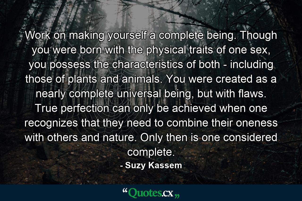 Work on making yourself a complete being. Though you were born with the physical traits of one sex, you possess the characteristics of both - including those of plants and animals. You were created as a nearly complete universal being, but with flaws. True perfection can only be achieved when one recognizes that they need to combine their oneness with others and nature. Only then is one considered complete. - Quote by Suzy Kassem