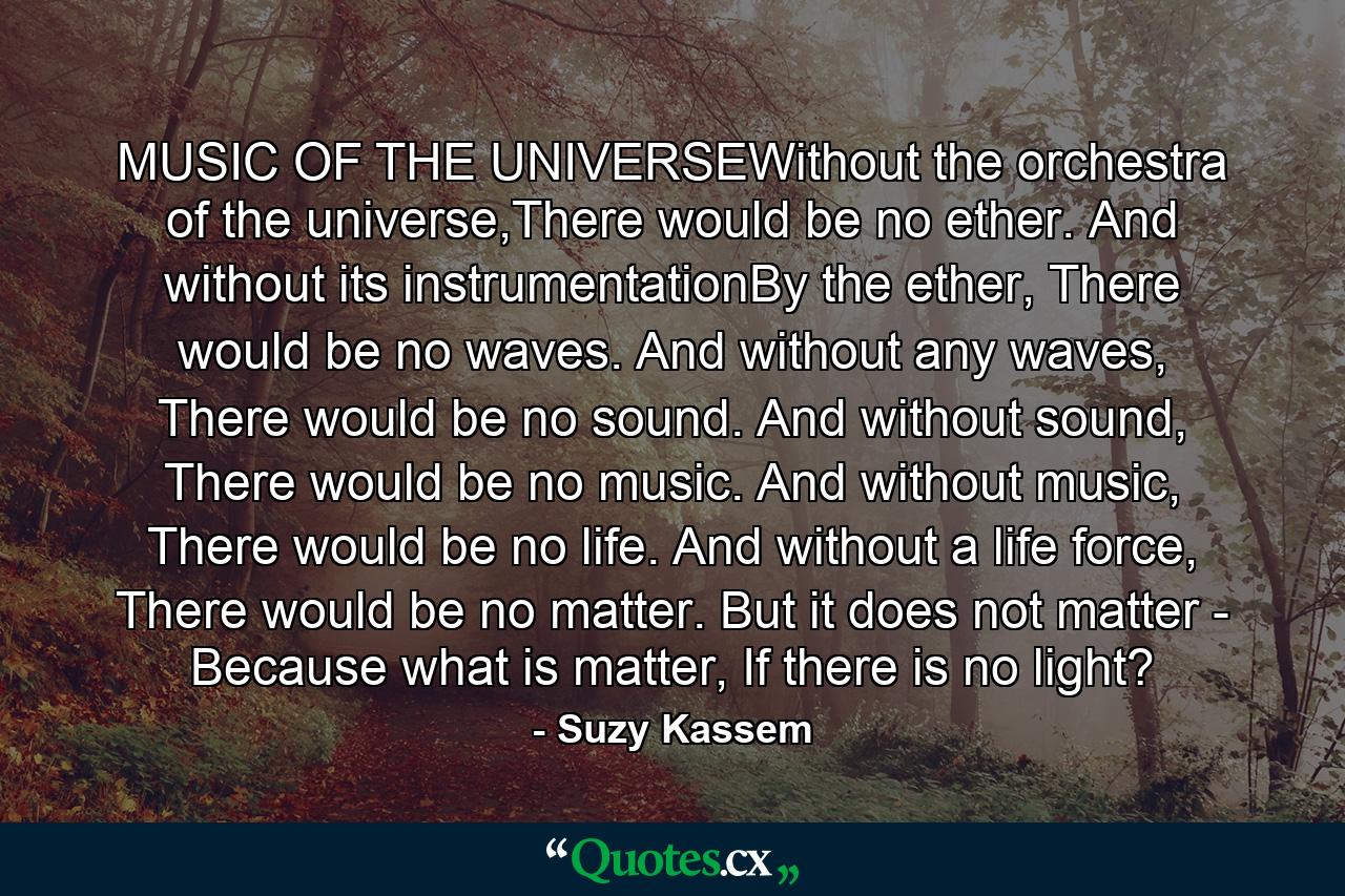 MUSIC OF THE UNIVERSEWithout the orchestra of the universe,There would be no ether. And without its instrumentationBy the ether, There would be no waves. And without any waves, There would be no sound. And without sound, There would be no music. And without music, There would be no life. And without a life force, There would be no matter. But it does not matter - Because what is matter, If there is no light? - Quote by Suzy Kassem