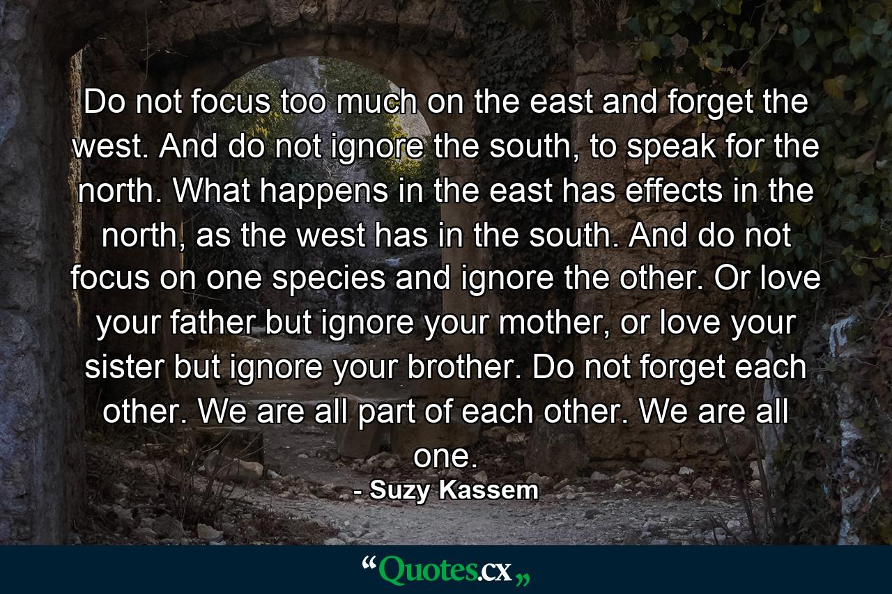 Do not focus too much on the east and forget the west. And do not ignore the south, to speak for the north. What happens in the east has effects in the north, as the west has in the south. And do not focus on one species and ignore the other. Or love your father but ignore your mother, or love your sister but ignore your brother. Do not forget each other. We are all part of each other. We are all one. - Quote by Suzy Kassem