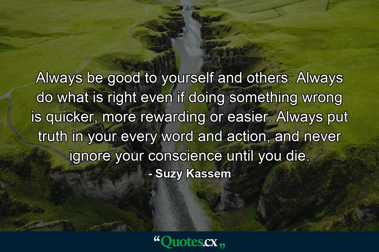 Always be good to yourself and others. Always do what is right even if doing something wrong is quicker, more rewarding or easier. Always put truth in your every word and action, and never ignore your conscience until you die. - Quote by Suzy Kassem