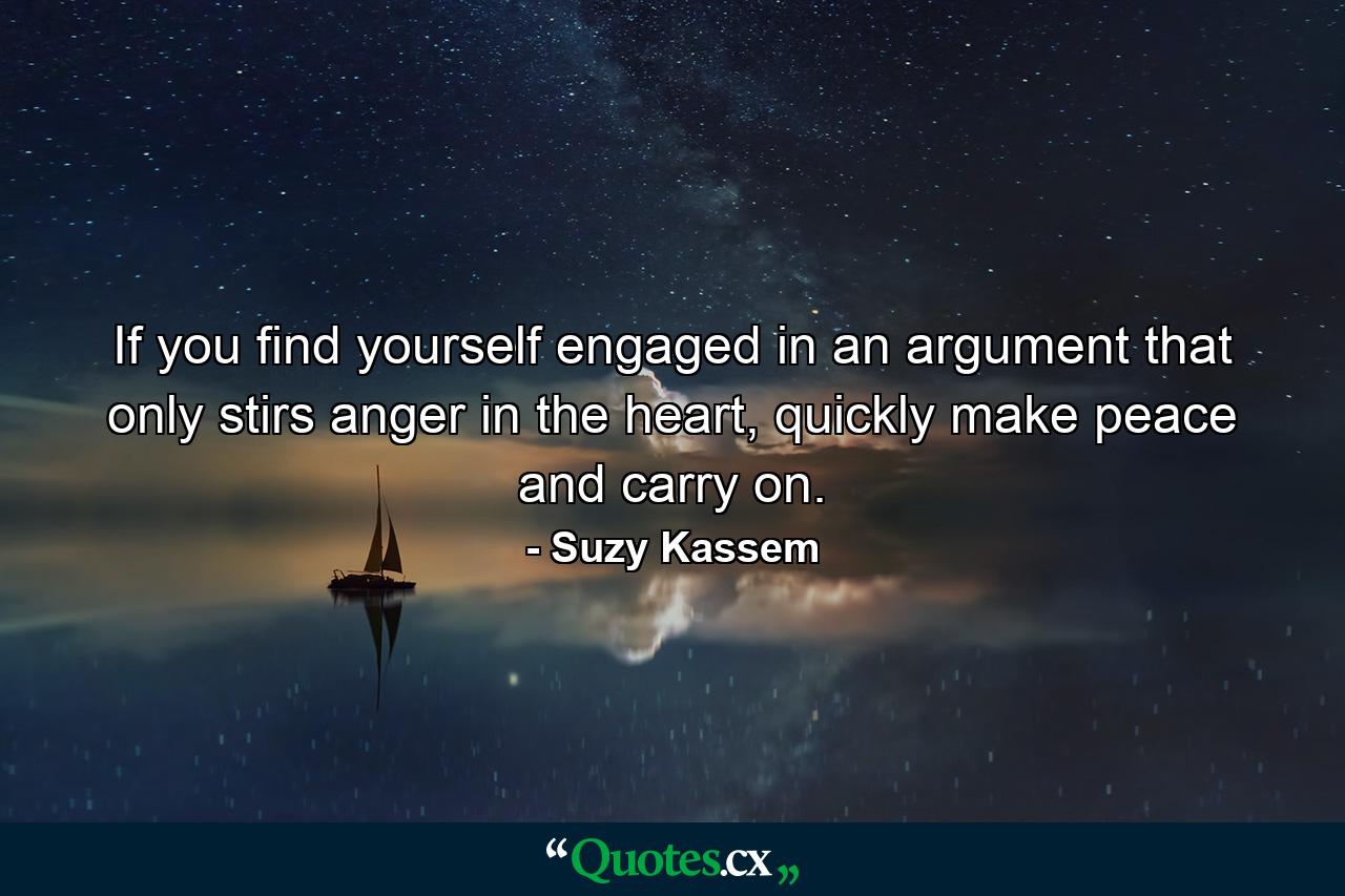 If you find yourself engaged in an argument that only stirs anger in the heart, quickly make peace and carry on. - Quote by Suzy Kassem