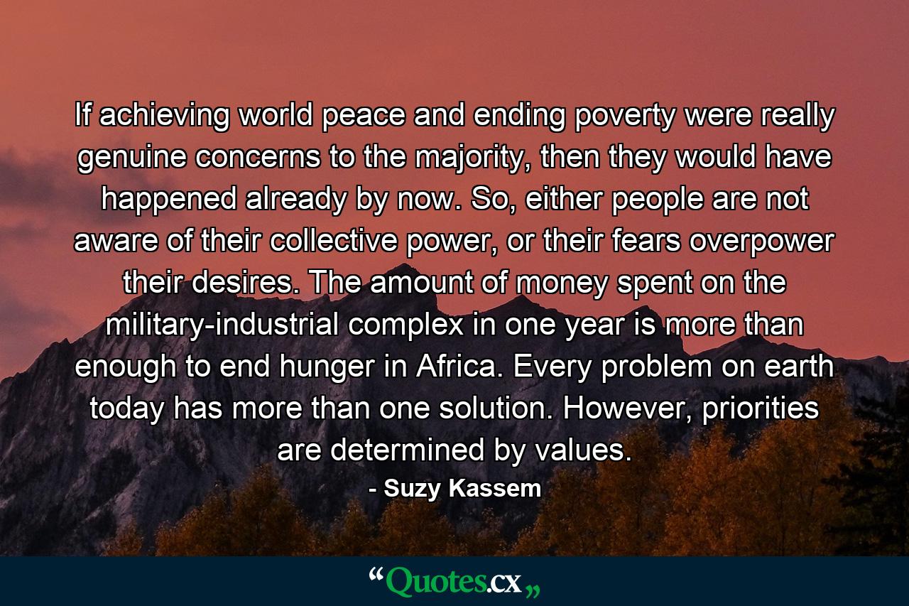 If achieving world peace and ending poverty were really genuine concerns to the majority, then they would have happened already by now. So, either people are not aware of their collective power, or their fears overpower their desires. The amount of money spent on the military-industrial complex in one year is more than enough to end hunger in Africa. Every problem on earth today has more than one solution. However, priorities are determined by values. - Quote by Suzy Kassem