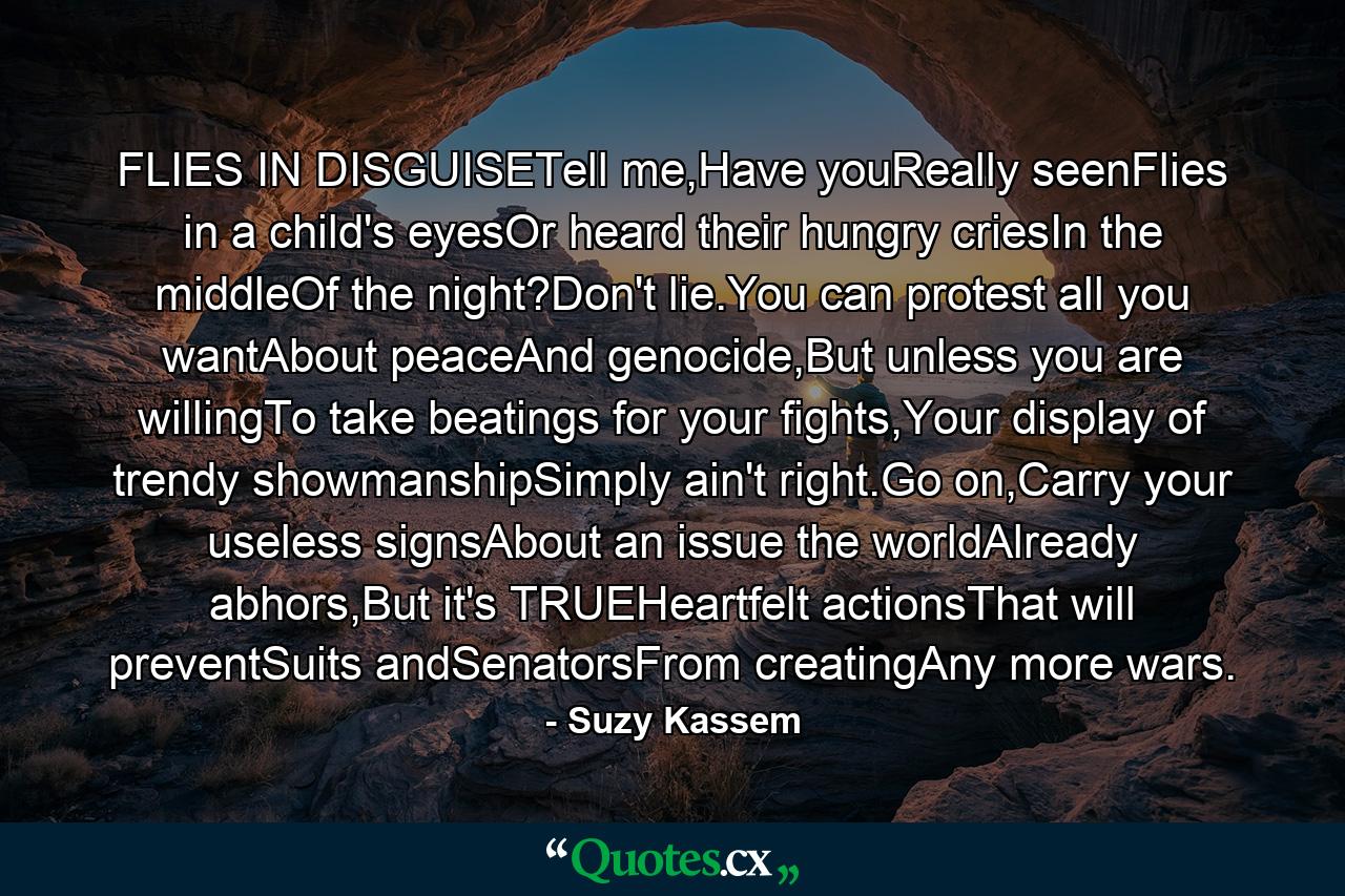 FLIES IN DISGUISETell me,Have youReally seenFlies in a child's eyesOr heard their hungry criesIn the middleOf the night?Don't lie.You can protest all you wantAbout peaceAnd genocide,But unless you are willingTo take beatings for your fights,Your display of trendy showmanshipSimply ain't right.Go on,Carry your useless signsAbout an issue the worldAlready abhors,But it's TRUEHeartfelt actionsThat will preventSuits andSenatorsFrom creatingAny more wars. - Quote by Suzy Kassem