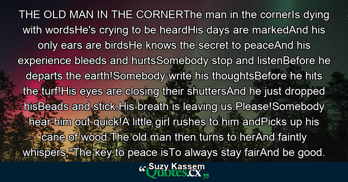 THE OLD MAN IN THE CORNERThe man in the cornerIs dying with wordsHe's crying to be heardHis days are markedAnd his only ears are birdsHe knows the secret to peaceAnd his experience bleeds and hurtsSomebody stop and listenBefore he departs the earth!Somebody write his thoughtsBefore he hits the turf!His eyes are closing their shuttersAnd he just dropped hisBeads and stick.His breath is leaving us.Please!Somebody hear him out quick!A little girl rushes to him andPicks up his cane of wood.The old man then turns to herAnd faintly whispers,