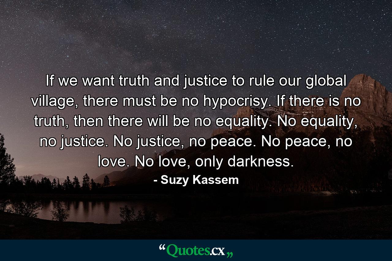 If we want truth and justice to rule our global village, there must be no hypocrisy. If there is no truth, then there will be no equality. No equality, no justice. No justice, no peace. No peace, no love. No love, only darkness. - Quote by Suzy Kassem