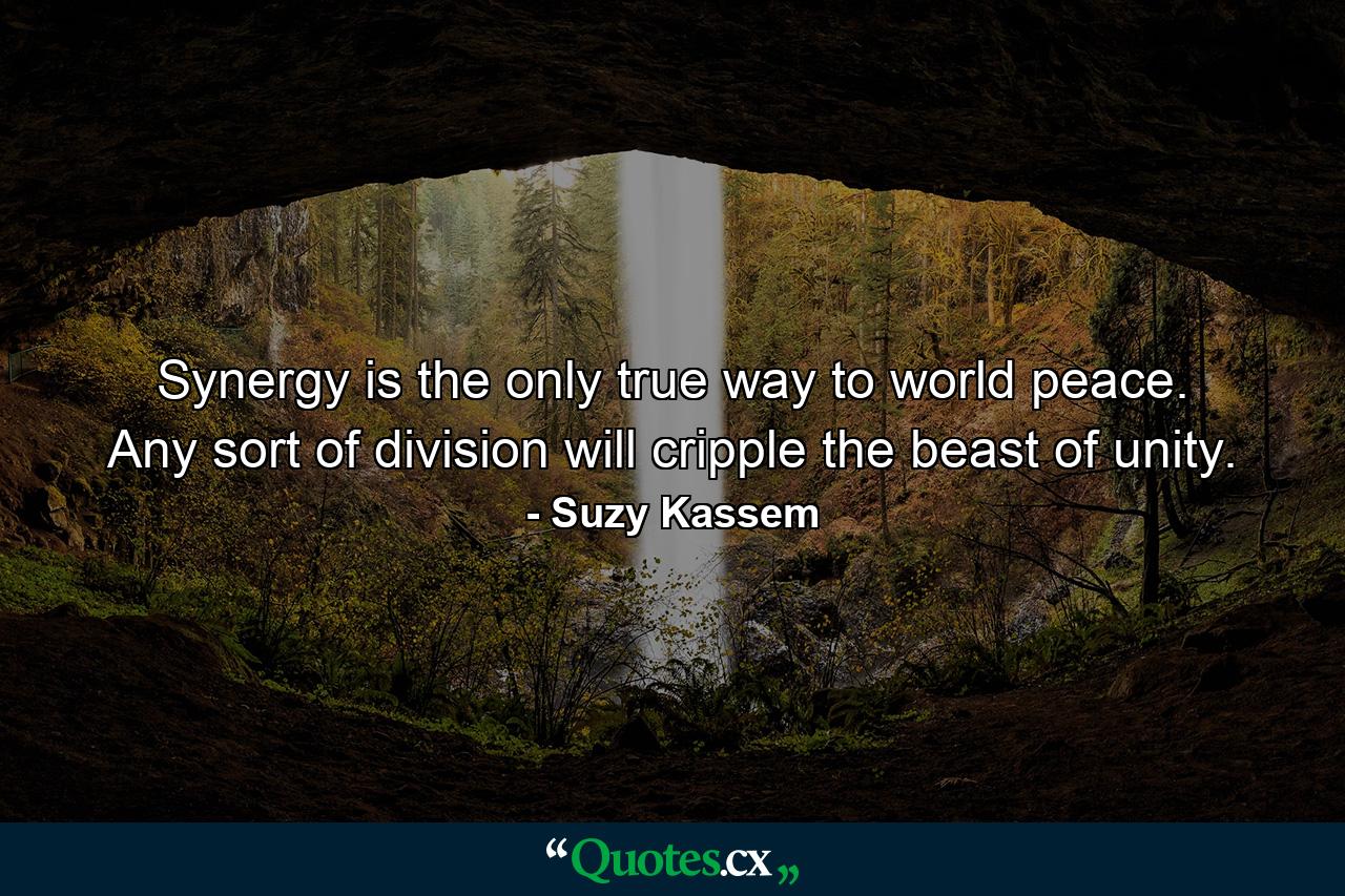 Synergy is the only true way to world peace. Any sort of division will cripple the beast of unity. - Quote by Suzy Kassem