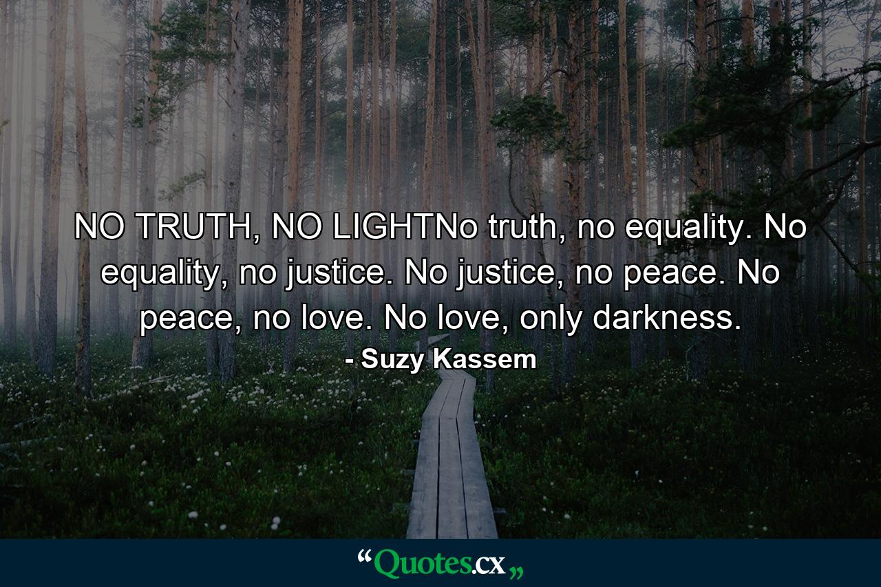 NO TRUTH, NO LIGHTNo truth, no equality. No equality, no justice. No justice, no peace. No peace, no love. No love, only darkness. - Quote by Suzy Kassem