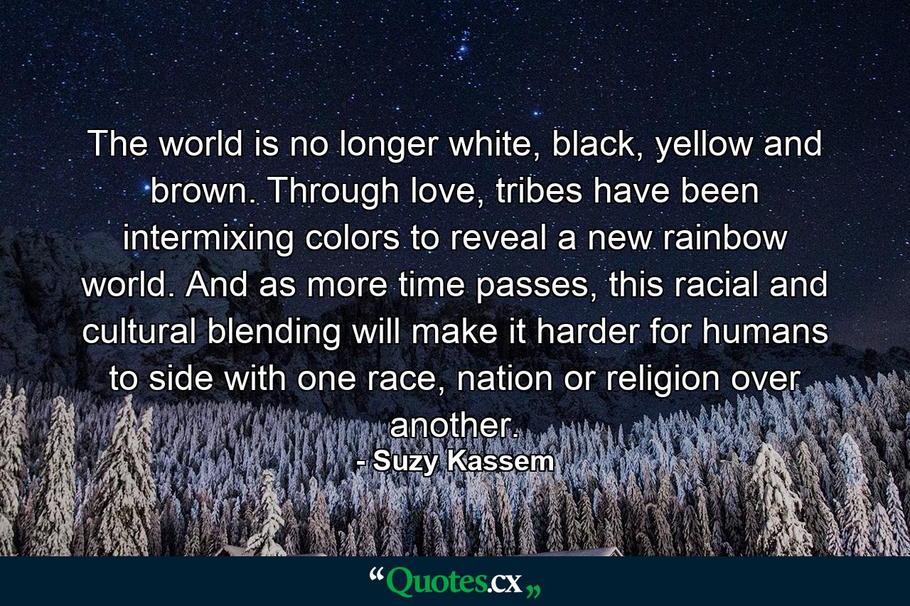 The world is no longer white, black, yellow and brown. Through love, tribes have been intermixing colors to reveal a new rainbow world. And as more time passes, this racial and cultural blending will make it harder for humans to side with one race, nation or religion over another. - Quote by Suzy Kassem