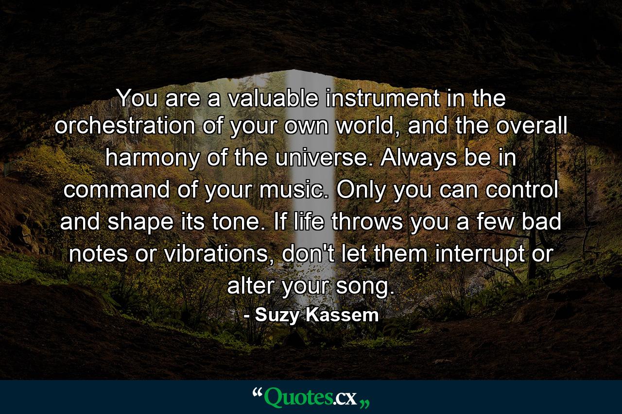 You are a valuable instrument in the orchestration of your own world, and the overall harmony of the universe. Always be in command of your music. Only you can control and shape its tone. If life throws you a few bad notes or vibrations, don't let them interrupt or alter your song. - Quote by Suzy Kassem