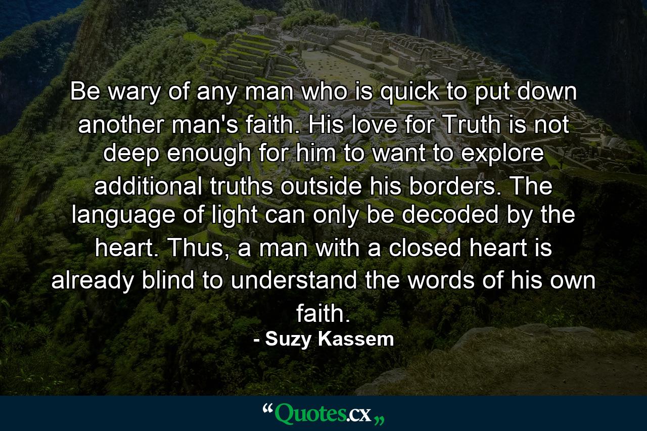 Be wary of any man who is quick to put down another man's faith. His love for Truth is not deep enough for him to want to explore additional truths outside his borders. The language of light can only be decoded by the heart. Thus, a man with a closed heart is already blind to understand the words of his own faith. - Quote by Suzy Kassem