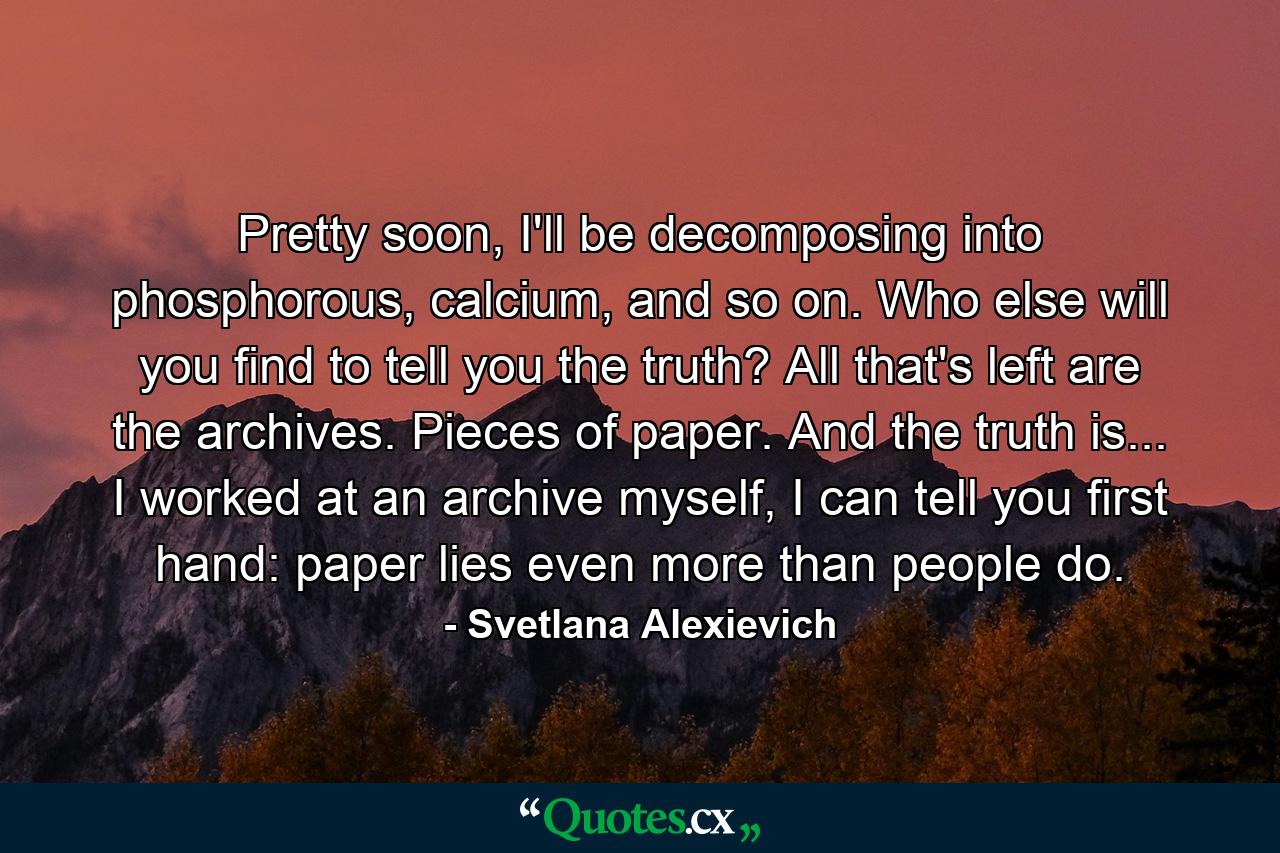 Pretty soon, I'll be decomposing into phosphorous, calcium, and so on. Who else will you find to tell you the truth? All that's left are the archives. Pieces of paper. And the truth is... I worked at an archive myself, I can tell you first hand: paper lies even more than people do. - Quote by Svetlana Alexievich