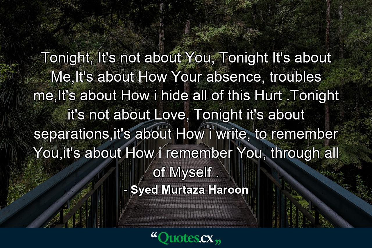 Tonight, It's not about You, Tonight It's about Me,It's about How Your absence, troubles me,It's about How i hide all of this Hurt .Tonight it's not about Love, Tonight it's about separations,it's about How i write, to remember You,it's about How i remember You, through all of Myself . - Quote by Syed Murtaza Haroon