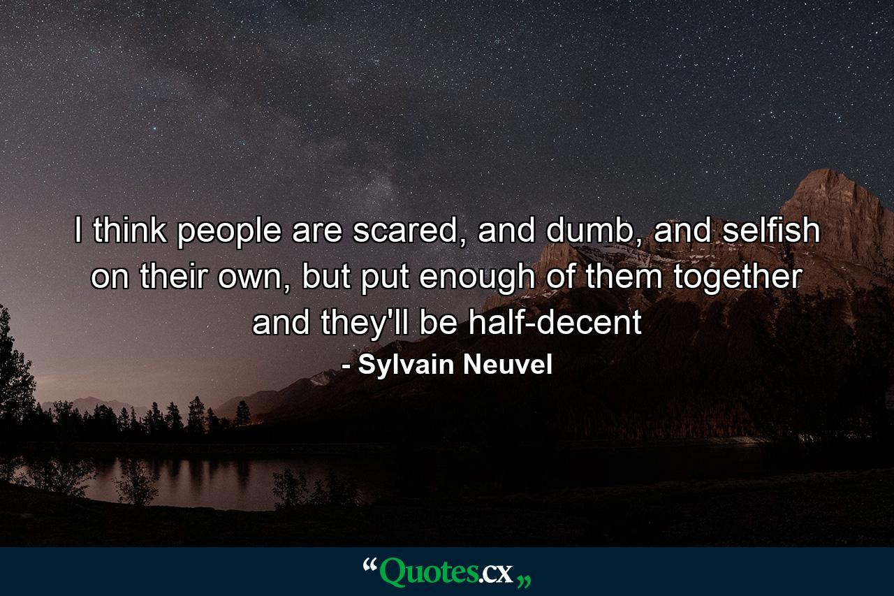 I think people are scared, and dumb, and selfish on their own, but put enough of them together and they'll be half-decent - Quote by Sylvain Neuvel