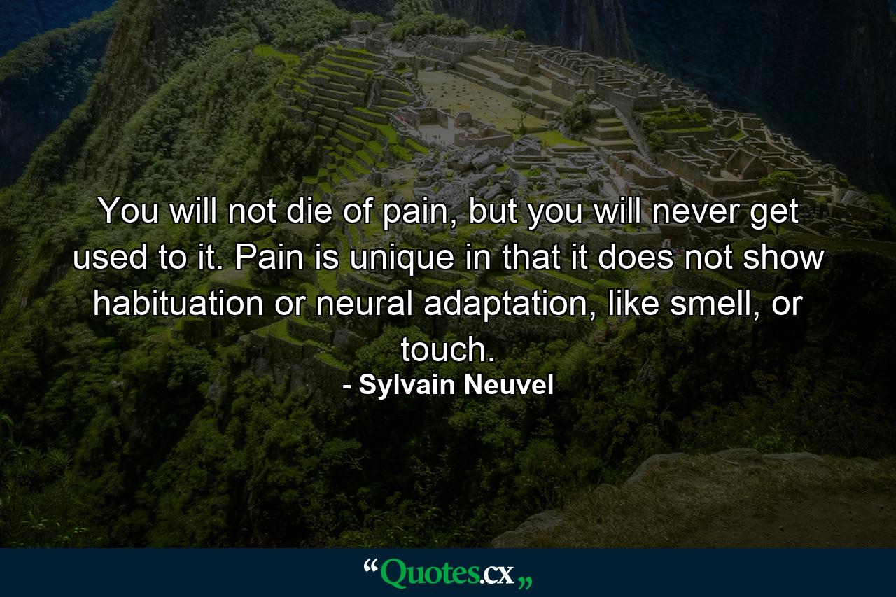 You will not die of pain, but you will never get used to it. Pain is unique in that it does not show habituation or neural adaptation, like smell, or touch. - Quote by Sylvain Neuvel