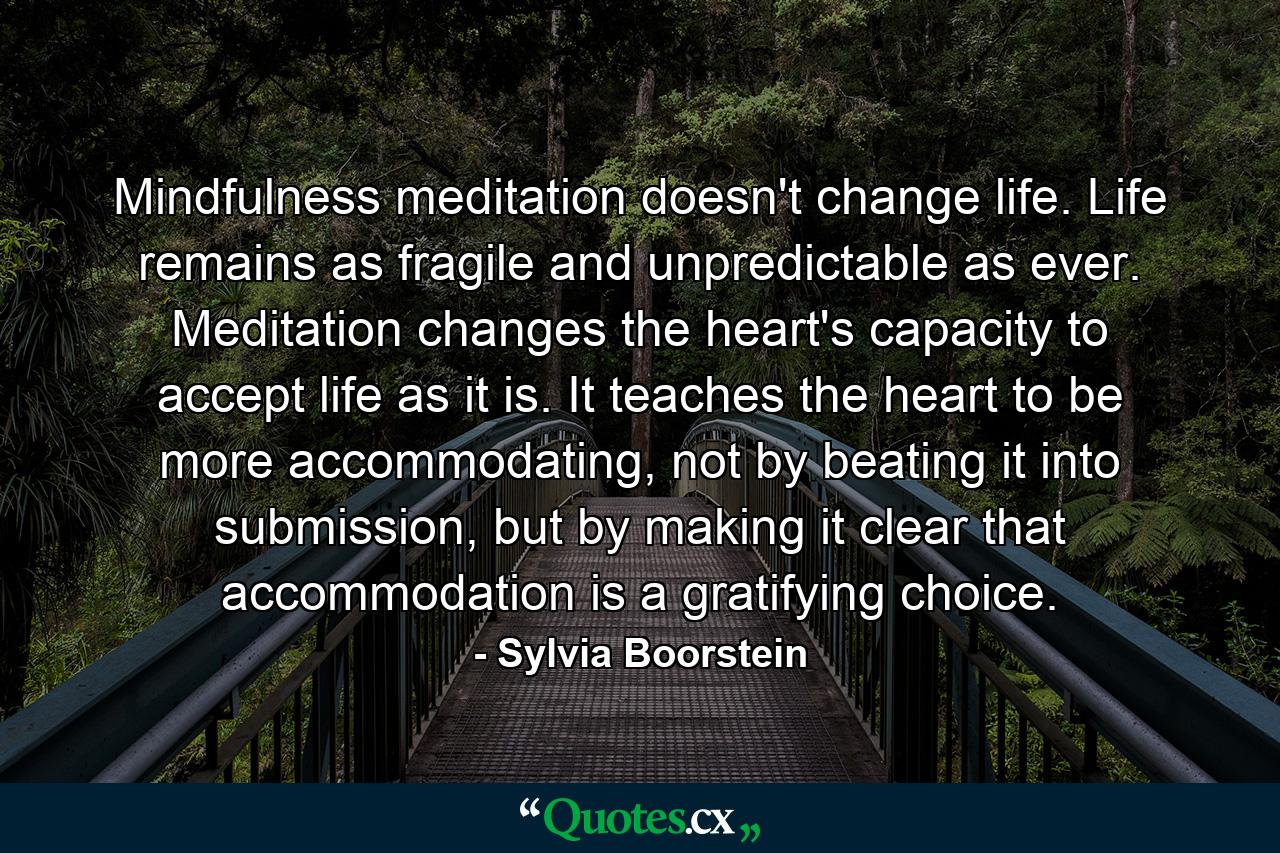 Mindfulness meditation doesn't change life. Life remains as fragile and unpredictable as ever. Meditation changes the heart's capacity to accept life as it is. It teaches the heart to be more accommodating, not by beating it into submission, but by making it clear that accommodation is a gratifying choice. - Quote by Sylvia Boorstein