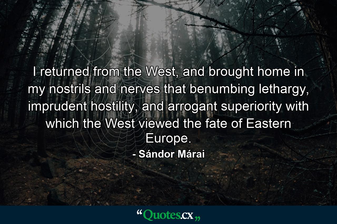 I returned from the West, and brought home in my nostrils and nerves that benumbing lethargy, imprudent hostility, and arrogant superiority with which the West viewed the fate of Eastern Europe. - Quote by Sándor Márai