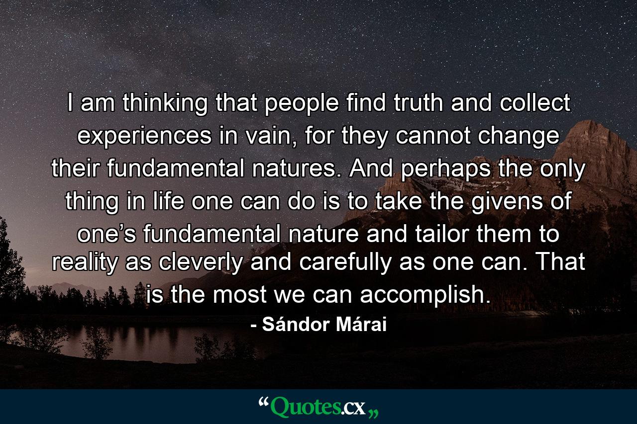 I am thinking that people find truth and collect experiences in vain, for they cannot change their fundamental natures. And perhaps the only thing in life one can do is to take the givens of one’s fundamental nature and tailor them to reality as cleverly and carefully as one can. That is the most we can accomplish. - Quote by Sándor Márai