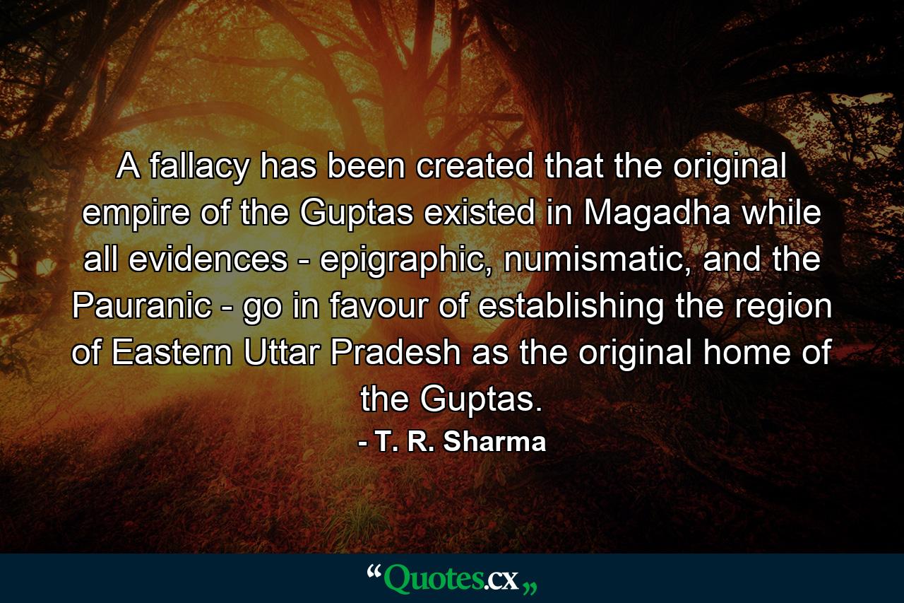 A fallacy has been created that the original empire of the Guptas existed in Magadha while all evidences - epigraphic, numismatic, and the Pauranic - go in favour of establishing the region of Eastern Uttar Pradesh as the original home of the Guptas. - Quote by T. R. Sharma