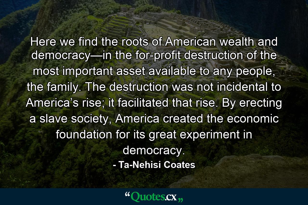 Here we find the roots of American wealth and democracy—in the for-profit destruction of the most important asset available to any people, the family. The destruction was not incidental to America’s rise; it facilitated that rise. By erecting a slave society, America created the economic foundation for its great experiment in democracy. - Quote by Ta-Nehisi Coates