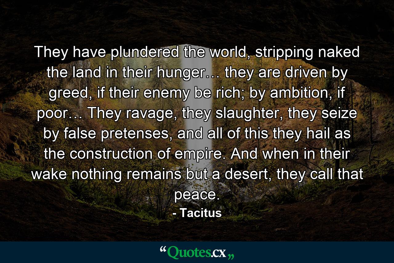 They have plundered the world, stripping naked the land in their hunger… they are driven by greed, if their enemy be rich; by ambition, if poor… They ravage, they slaughter, they seize by false pretenses, and all of this they hail as the construction of empire. And when in their wake nothing remains but a desert, they call that peace. - Quote by Tacitus