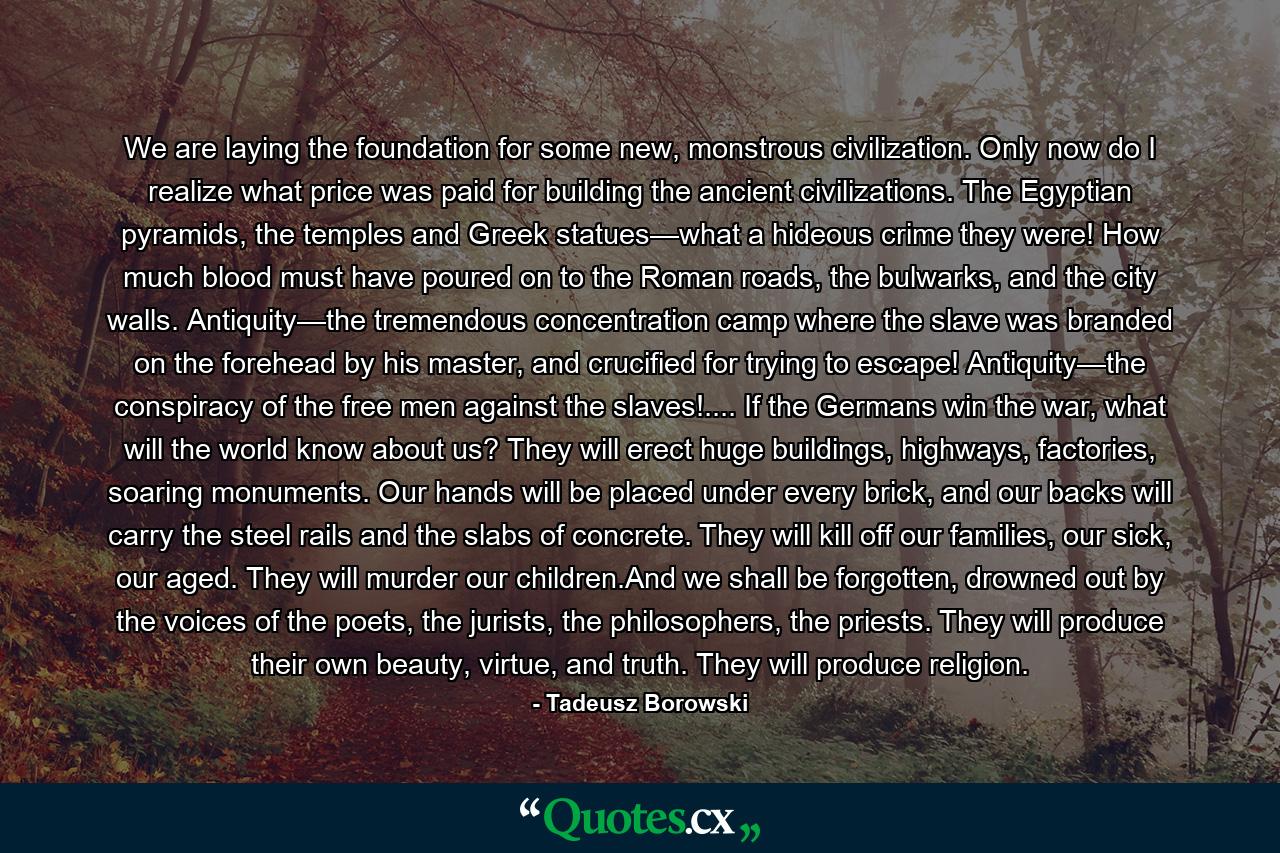 We are laying the foundation for some new, monstrous civilization. Only now do I realize what price was paid for building the ancient civilizations. The Egyptian pyramids, the temples and Greek statues—what a hideous crime they were! How much blood must have poured on to the Roman roads, the bulwarks, and the city walls. Antiquity—the tremendous concentration camp where the slave was branded on the forehead by his master, and crucified for trying to escape! Antiquity—the conspiracy of the free men against the slaves!.... If the Germans win the war, what will the world know about us? They will erect huge buildings, highways, factories, soaring monuments. Our hands will be placed under every brick, and our backs will carry the steel rails and the slabs of concrete. They will kill off our families, our sick, our aged. They will murder our children.And we shall be forgotten, drowned out by the voices of the poets, the jurists, the philosophers, the priests. They will produce their own beauty, virtue, and truth. They will produce religion. - Quote by Tadeusz Borowski