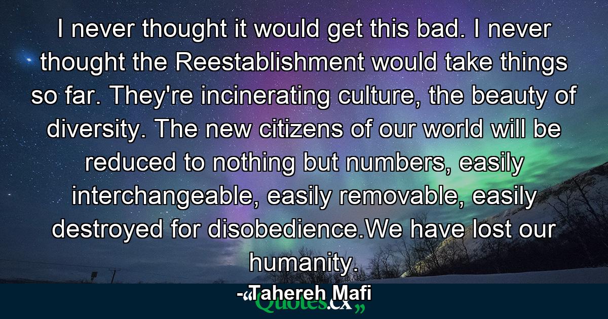 I never thought it would get this bad. I never thought the Reestablishment would take things so far. They're incinerating culture, the beauty of diversity. The new citizens of our world will be reduced to nothing but numbers, easily interchangeable, easily removable, easily destroyed for disobedience.We have lost our humanity. - Quote by Tahereh Mafi