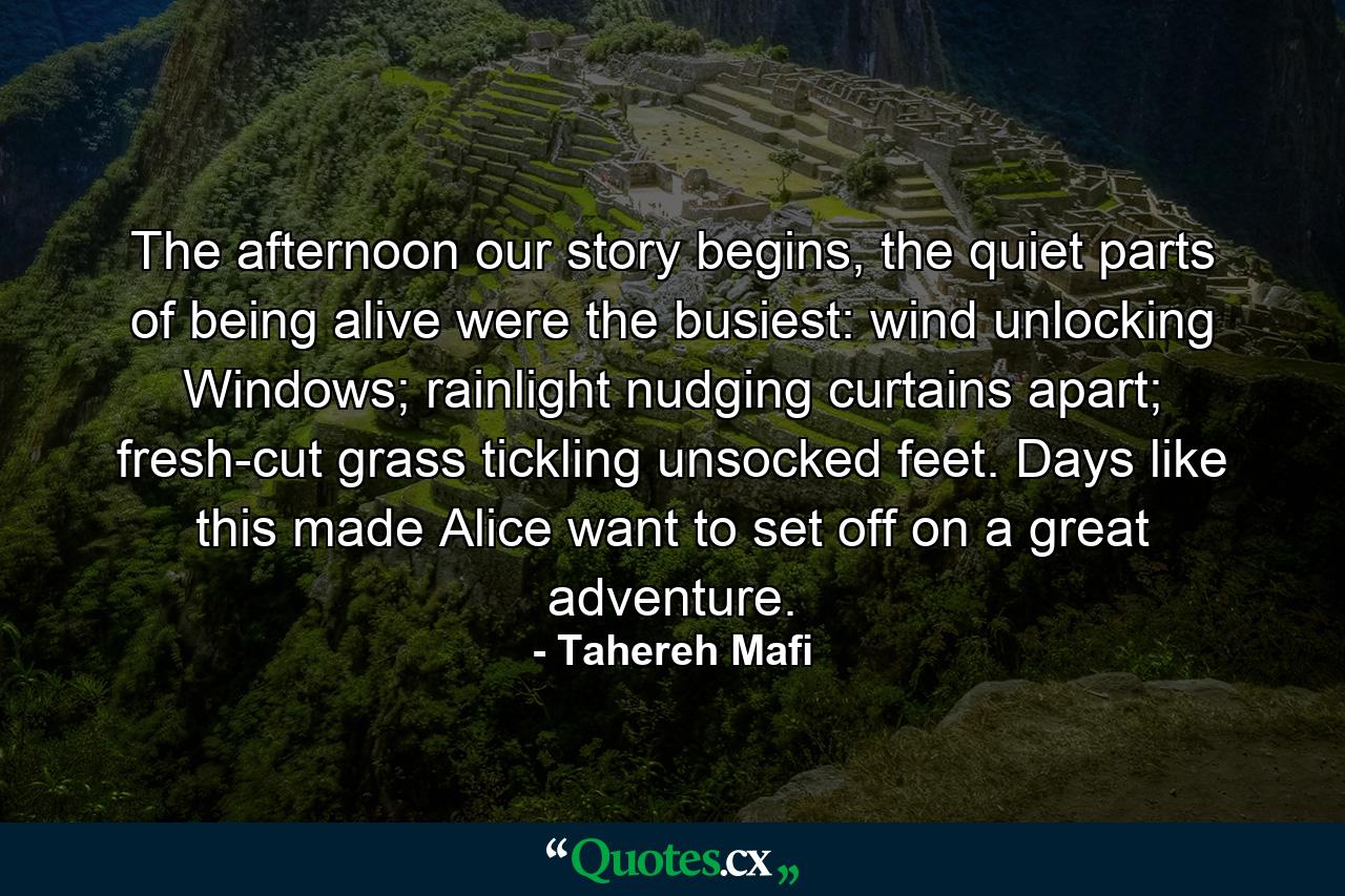 The afternoon our story begins, the quiet parts of being alive were the busiest: wind unlocking Windows; rainlight nudging curtains apart; fresh-cut grass tickling unsocked feet. Days like this made Alice want to set off on a great adventure. - Quote by Tahereh Mafi