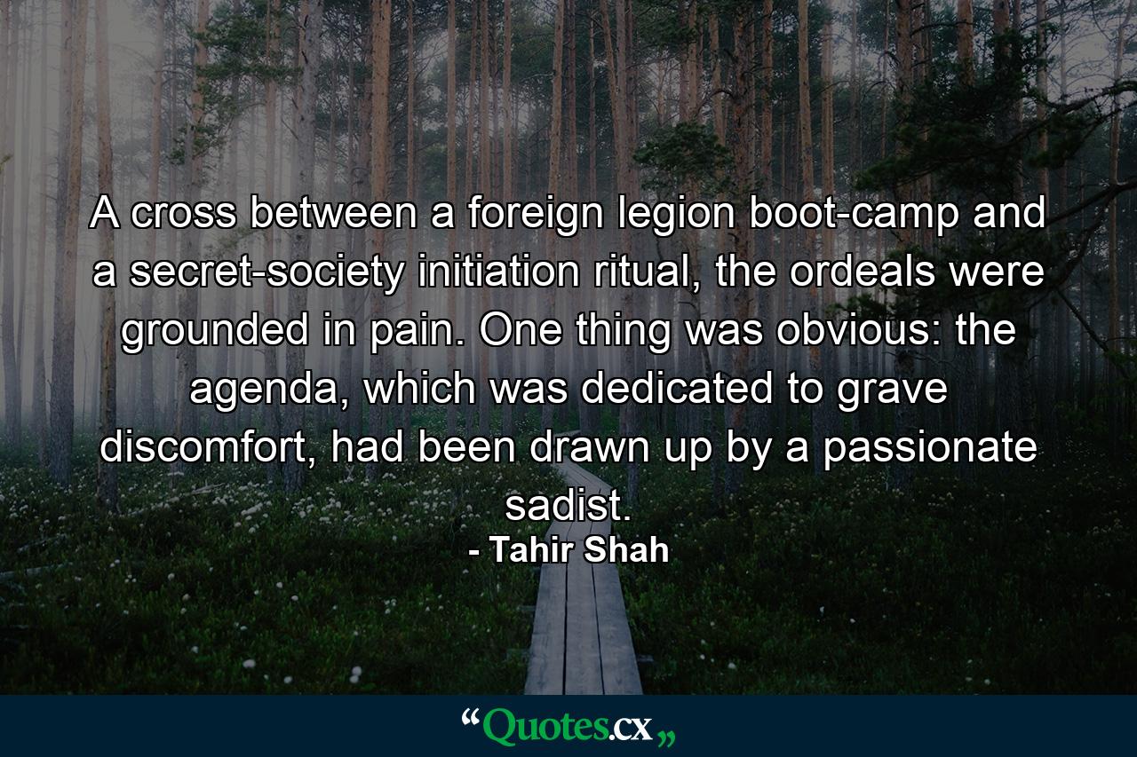 A cross between a foreign legion boot-camp and a secret-society initiation ritual, the ordeals were grounded in pain. One thing was obvious: the agenda, which was dedicated to grave discomfort, had been drawn up by a passionate sadist. - Quote by Tahir Shah