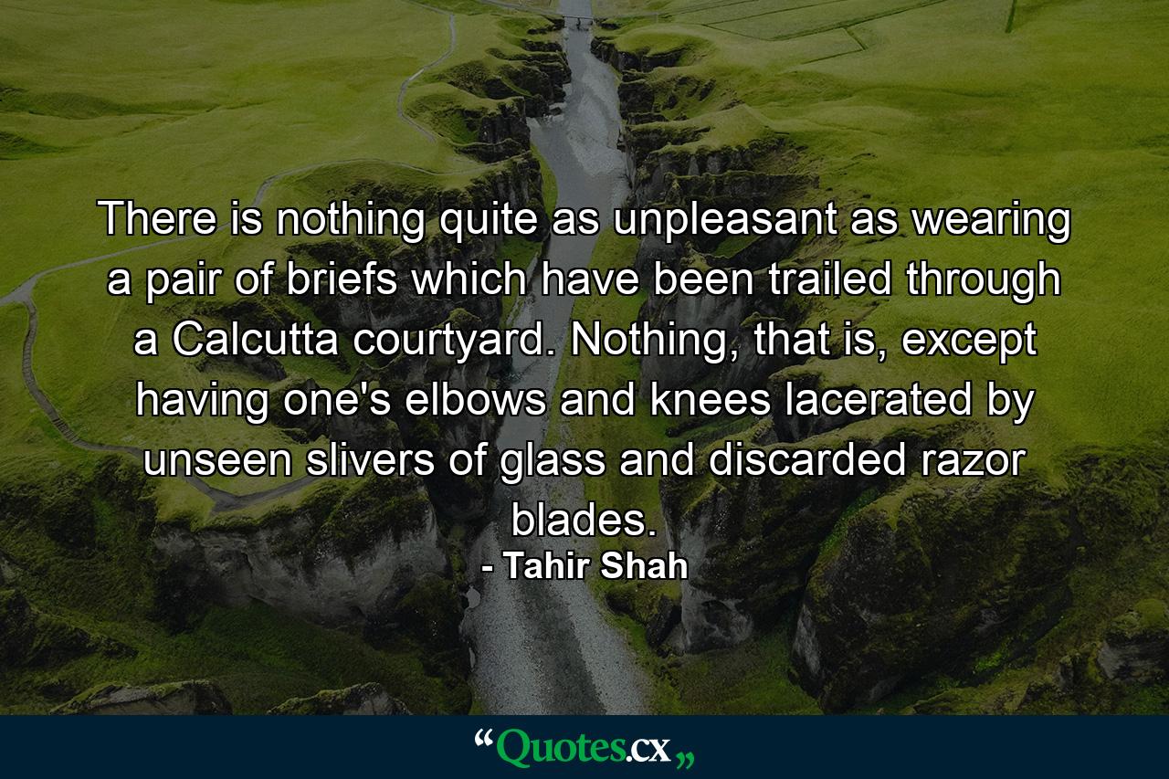 There is nothing quite as unpleasant as wearing a pair of briefs which have been trailed through a Calcutta courtyard. Nothing, that is, except having one's elbows and knees lacerated by unseen slivers of glass and discarded razor blades. - Quote by Tahir Shah