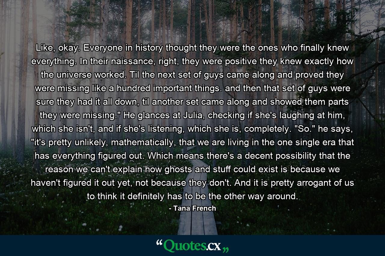 Like, okay. Everyone in history thought they were the ones who finally knew everything. In their naissance, right, they were positive they knew exactly how the universe worked. Til the next set of guys came along and proved they were missing like a hundred important things. and then that set of guys were sure they had it all down, til another set came along and showed them parts they were missing.