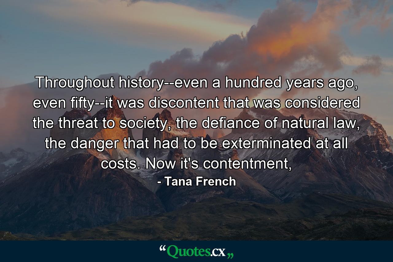 Throughout history--even a hundred years ago, even fifty--it was discontent that was considered the threat to society, the defiance of natural law, the danger that had to be exterminated at all costs. Now it's contentment, - Quote by Tana French