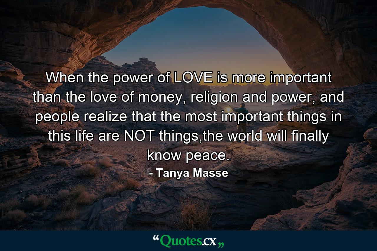 When the power of LOVE is more important than the love of money, religion and power, and people realize that the most important things in this life are NOT things,the world will finally know peace. - Quote by Tanya Masse