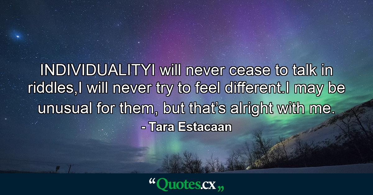 INDIVIDUALITYI will never cease to talk in riddles,I will never try to feel different.I may be unusual for them, but that’s alright with me. - Quote by Tara Estacaan