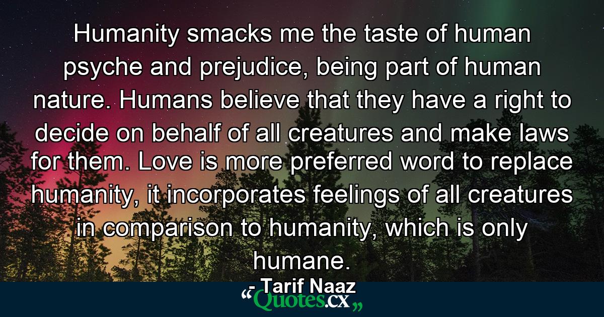 Humanity smacks me the taste of human psyche and prejudice, being part of human nature. Humans believe that they have a right to decide on behalf of all creatures and make laws for them. Love is more preferred word to replace humanity, it incorporates feelings of all creatures in comparison to humanity, which is only humane. - Quote by Tarif Naaz