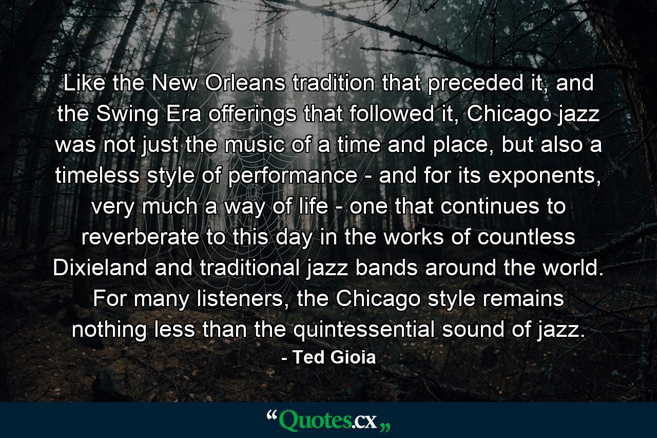 Like the New Orleans tradition that preceded it, and the Swing Era offerings that followed it, Chicago jazz was not just the music of a time and place, but also a timeless style of performance - and for its exponents, very much a way of life - one that continues to reverberate to this day in the works of countless Dixieland and traditional jazz bands around the world. For many listeners, the Chicago style remains nothing less than the quintessential sound of jazz. - Quote by Ted Gioia