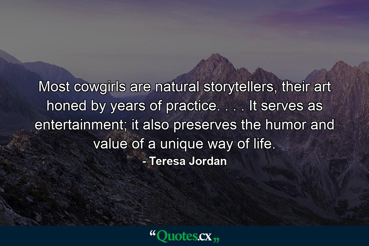 Most cowgirls are natural storytellers, their art honed by years of practice. . . . It serves as entertainment; it also preserves the humor and value of a unique way of life. - Quote by Teresa Jordan