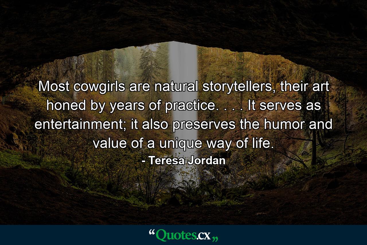 Most cowgirls are natural storytellers, their art honed by years of practice. . . . It serves as entertainment; it also preserves the humor and value of a unique way of life. - Quote by Teresa Jordan