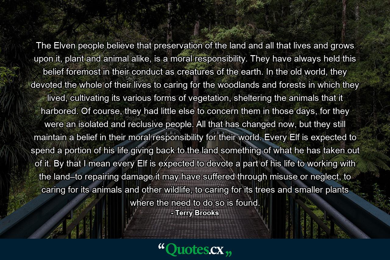 The Elven people believe that preservation of the land and all that lives and grows upon it, plant and animal alike, is a moral responsibility. They have always held this belief foremost in their conduct as creatures of the earth. In the old world, they devoted the whole of their lives to caring for the woodlands and forests in which they lived, cultivating its various forms of vegetation, sheltering the animals that it harbored. Of course, they had little else to concern them in those days, for they were an isolated and reclusive people. All that has changed now, but they still maintain a belief in their moral responsibility for their world. Every Elf is expected to spend a portion of his life giving back to the land something of what he has taken out of it. By that I mean every Elf is expected to devote a part of his life to working with the land–to repairing damage it may have suffered through misuse or neglect, to caring for its animals and other wildlife, to caring for its trees and smaller plants where the need to do so is found. - Quote by Terry Brooks