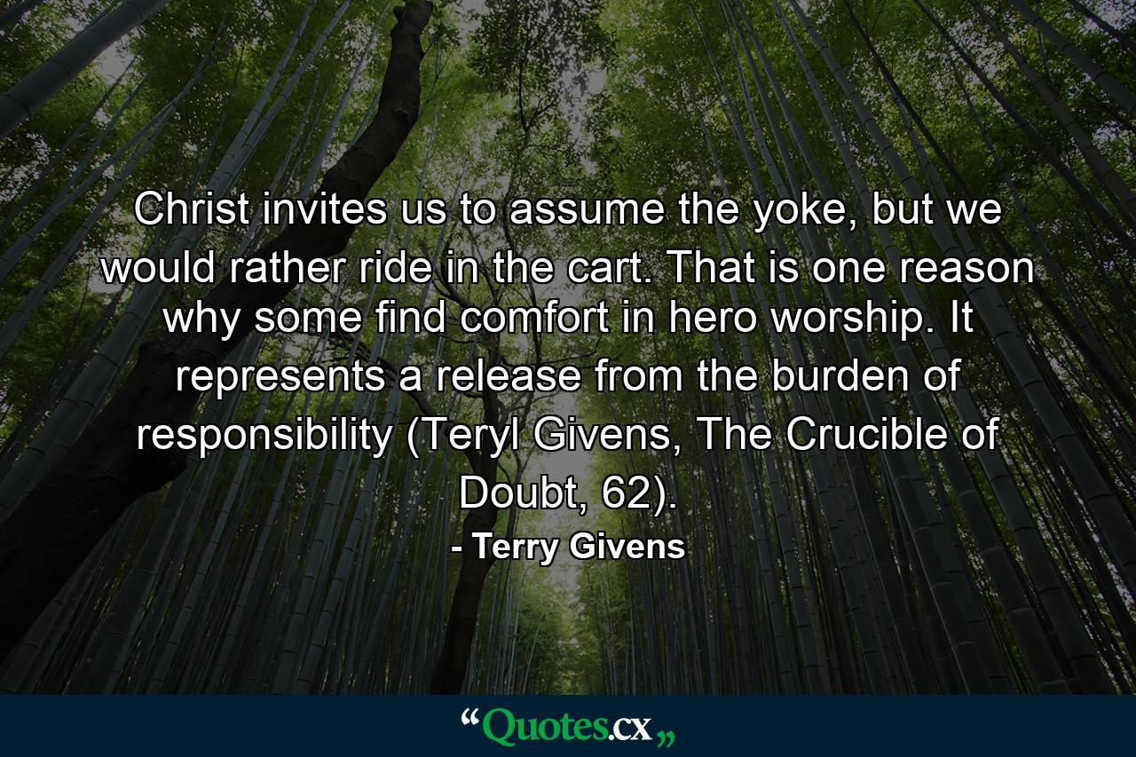 Christ invites us to assume the yoke, but we would rather ride in the cart. That is one reason why some find comfort in hero worship. It represents a release from the burden of responsibility (Teryl Givens, The Crucible of Doubt, 62). - Quote by Terry Givens