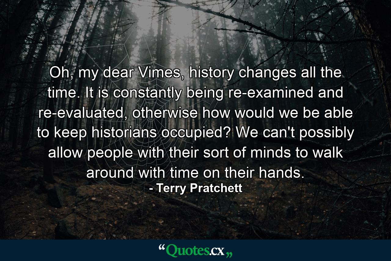 Oh, my dear Vimes, history changes all the time. It is constantly being re-examined and re-evaluated, otherwise how would we be able to keep historians occupied? We can't possibly allow people with their sort of minds to walk around with time on their hands. - Quote by Terry Pratchett