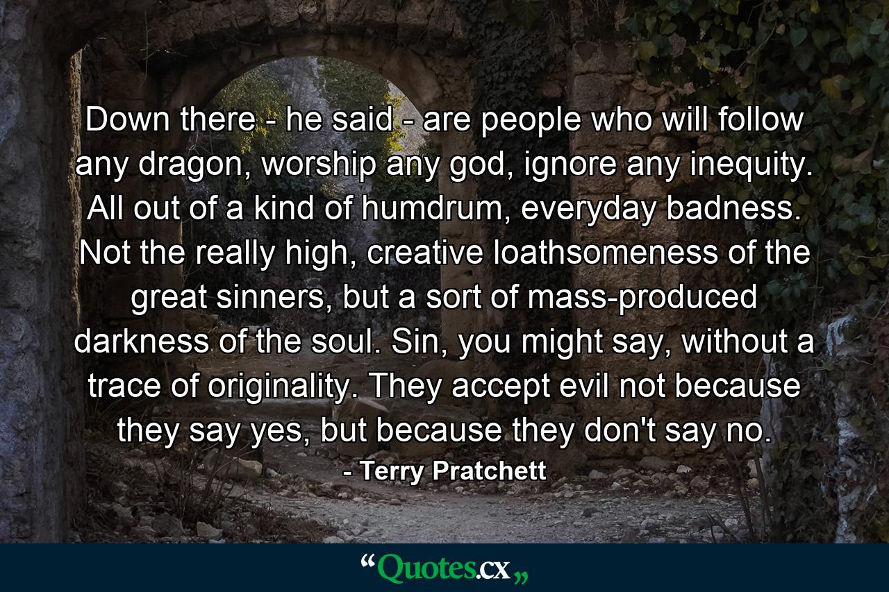 Down there - he said - are people who will follow any dragon, worship any god, ignore any inequity. All out of a kind of humdrum, everyday badness. Not the really high, creative loathsomeness of the great sinners, but a sort of mass-produced darkness of the soul. Sin, you might say, without a trace of originality. They accept evil not because they say yes, but because they don't say no. - Quote by Terry Pratchett