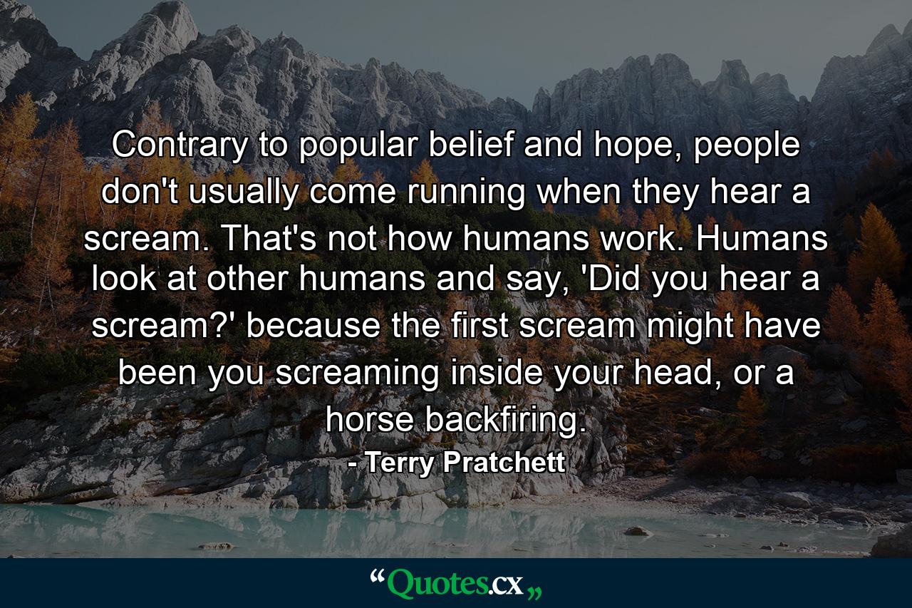 Contrary to popular belief and hope, people don't usually come running when they hear a scream. That's not how humans work. Humans look at other humans and say, 'Did you hear a scream?' because the first scream might have been you screaming inside your head, or a horse backfiring. - Quote by Terry Pratchett