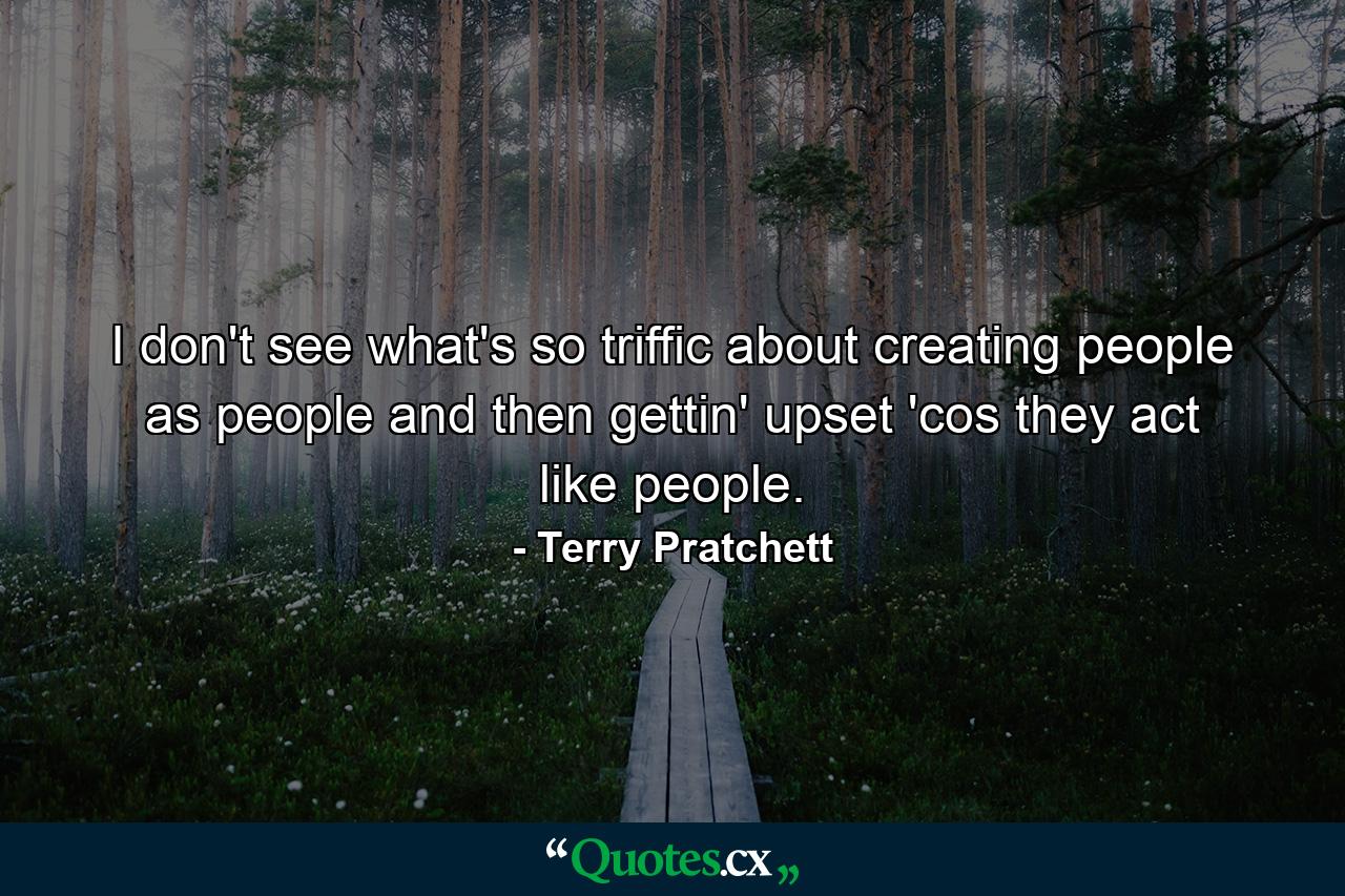 I don't see what's so triffic about creating people as people and then gettin' upset 'cos they act like people. - Quote by Terry Pratchett