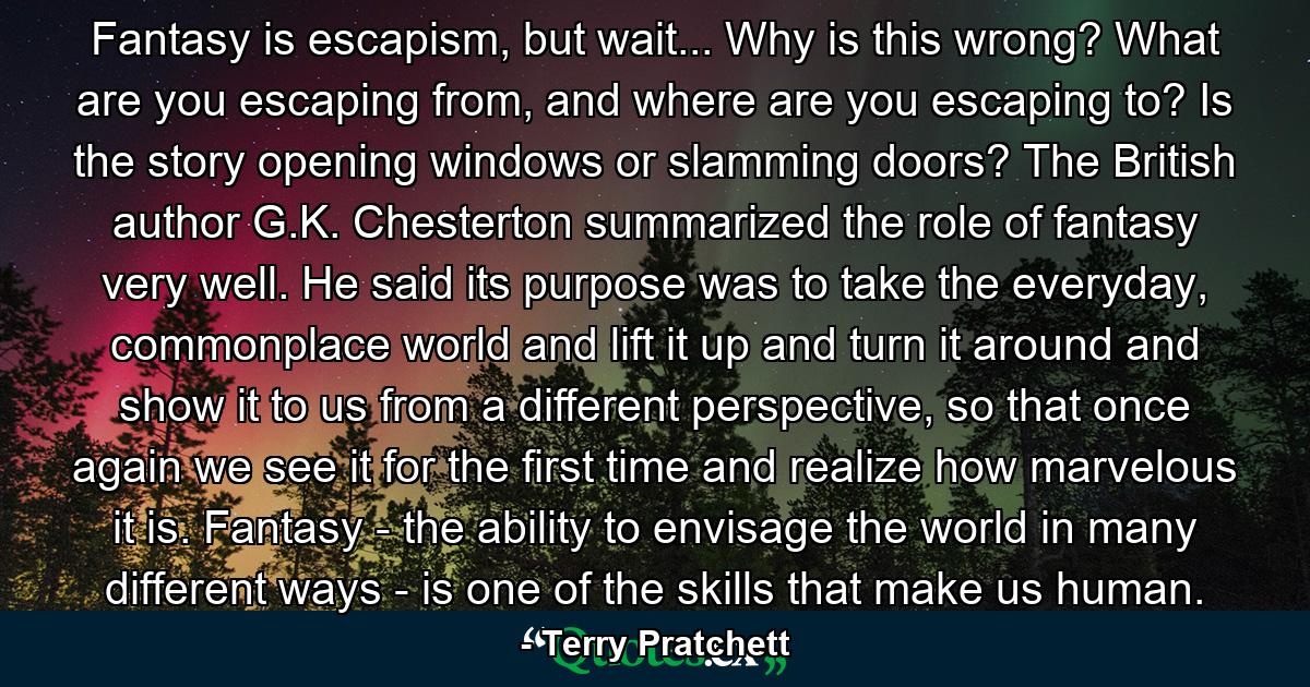 Fantasy is escapism, but wait... Why is this wrong? What are you escaping from, and where are you escaping to? Is the story opening windows or slamming doors? The British author G.K. Chesterton summarized the role of fantasy very well. He said its purpose was to take the everyday, commonplace world and lift it up and turn it around and show it to us from a different perspective, so that once again we see it for the first time and realize how marvelous it is. Fantasy - the ability to envisage the world in many different ways - is one of the skills that make us human. - Quote by Terry Pratchett