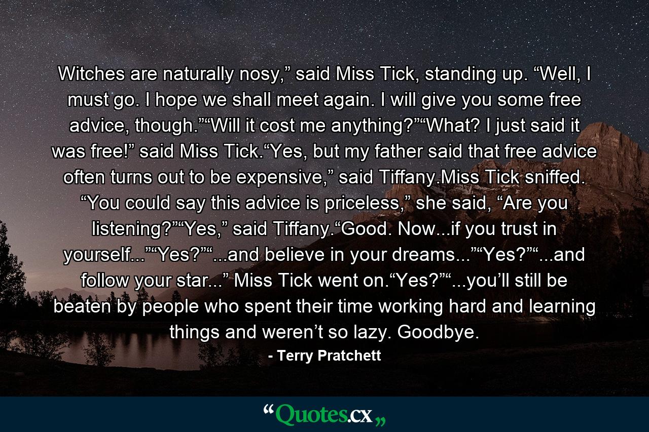 Witches are naturally nosy,” said Miss Tick, standing up. “Well, I must go. I hope we shall meet again. I will give you some free advice, though.”“Will it cost me anything?”“What? I just said it was free!” said Miss Tick.“Yes, but my father said that free advice often turns out to be expensive,” said Tiffany.Miss Tick sniffed. “You could say this advice is priceless,” she said, “Are you listening?”“Yes,” said Tiffany.“Good. Now...if you trust in yourself...”“Yes?”“...and believe in your dreams...”“Yes?”“...and follow your star...” Miss Tick went on.“Yes?”“...you’ll still be beaten by people who spent their time working hard and learning things and weren’t so lazy. Goodbye. - Quote by Terry Pratchett